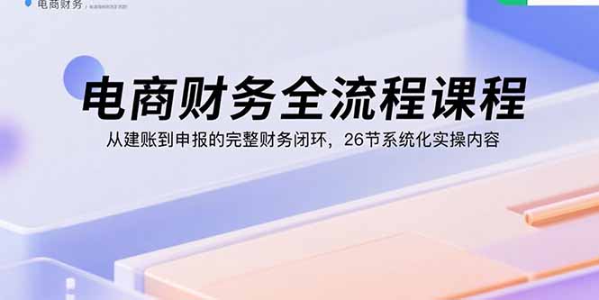 电商财务全流程课程：从建账到申报的完整财务闭环，26节系统化实操内容-源码天堂
