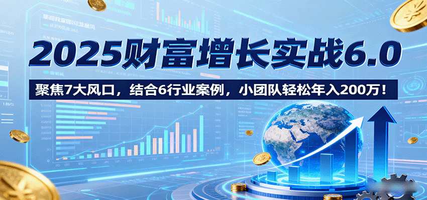 2025财富增长实战6.0，聚焦7大风口，结合6行业案例，小团队轻松年入200万！-源码天堂