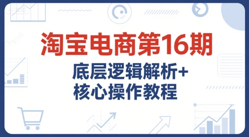 淘宝电商第16期，底层逻辑解析+核心操作教程，运营、推广提升能力的必学课程+配套资料-小白网创