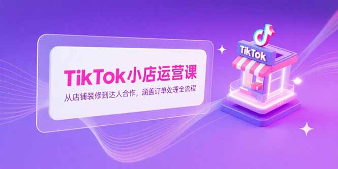 TikTok小店运营课，从店铺装修到达人合作，涵盖订单处理全流程-小白网创