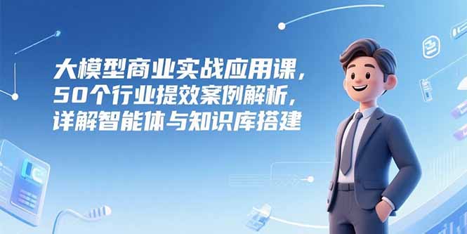 大模型商业实战应用课，50个行业提效案例解析，详解智能体与知识库搭建-小白网创