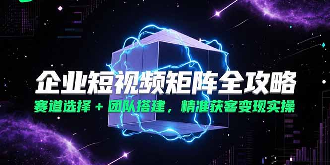 企业短视频矩阵全攻略，赛道选择+团队搭建，精准获客变现实操-小白网创
