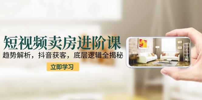 短视频卖房进阶课：趋势解析，抖音获客，底层逻辑全揭秘-小白网创
